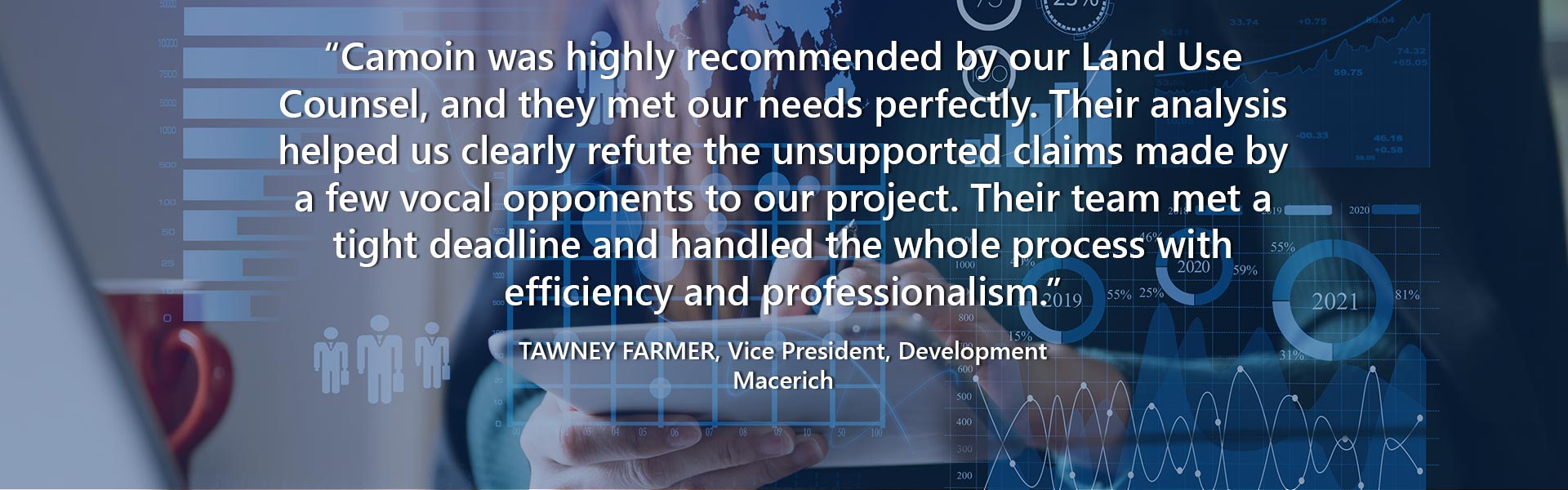 “Camoin was highly recommended by our Land Use Counsel, and they met our needs perfectly. Their analysis helped us clearly refute the unsupported claims made by a few vocal opponents to our project. Their team met a tight deadline and handled the whole process with efficiency and professionalism.” — Tawney Farmer, Vice President, Development, Macerich