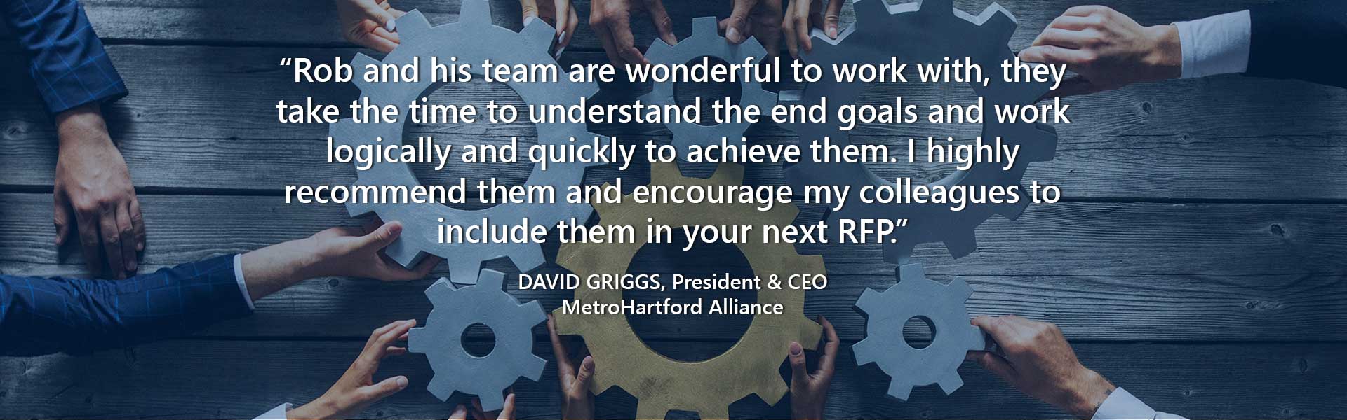 “Rob and his team are wonderful to work with, they take the time to understand the end goals and work logically and quickly to achieve them. I highly recommend them and encourage my colleagues to include them in your next RFP.” — David Griggs, President & CEO, MetroHartford Alliance