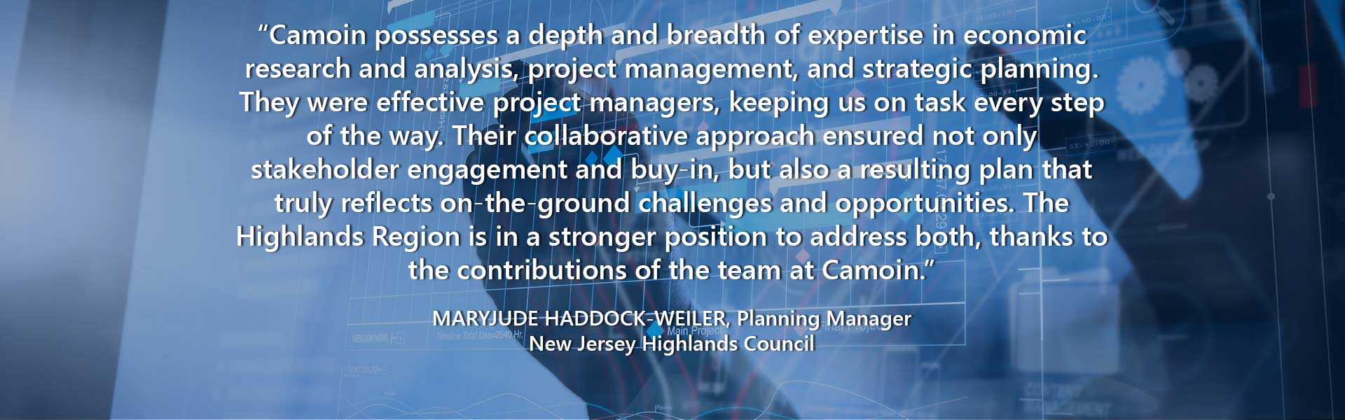 “Camoin possesses a depth and breadth of expertise in economic research and analysis, project management, and strategic planning. They were effective project managers, keeping us on task every step of the way. Their collaborative approach ensured not only stakeholder engagement and buy-in, but also a resulting plan that truly reflects on-the-ground challenges and opportunities. The Highlands Region is in a stronger position to address both, thanks to the contributions of the team at Camoin.” — Maryjude Haddock-Weiler, Planning Manager, New Jersey Highlands Council