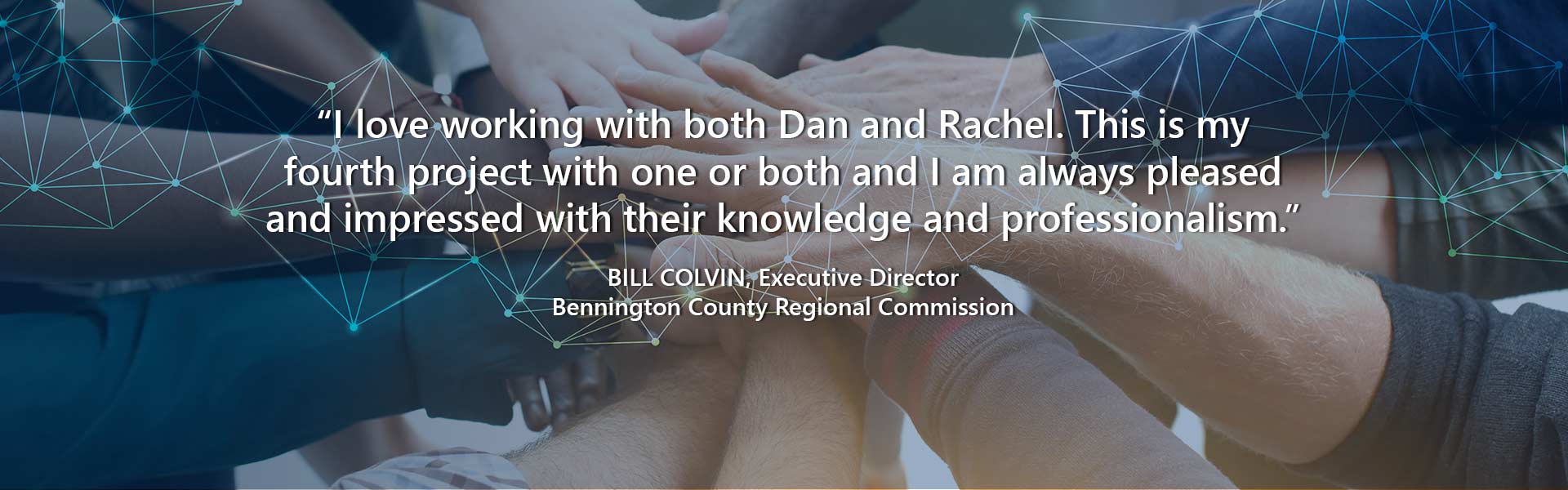 “I love working with both Dan and Rachel. This is my fourth project working with one or both and I am always pleased and impressed with their knowledge and professionalism.” — Bill Colvin, Executive Director, Bennington County Regional Commission